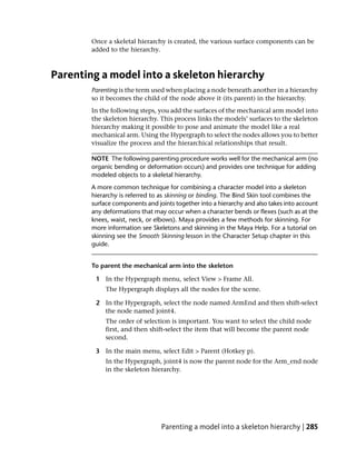 Once a skeletal hierarchy is created, the various surface components can be
        added to the hierarchy.



Parenting a model into a skeleton hierarchy
        Parenting is the term used when placing a node beneath another in a hierarchy
        so it becomes the child of the node above it (its parent) in the hierarchy.
        In the following steps, you add the surfaces of the mechanical arm model into
        the skeleton hierarchy. This process links the models’ surfaces to the skeleton
        hierarchy making it possible to pose and animate the model like a real
        mechanical arm. Using the Hypergraph to select the nodes allows you to better
        visualize the process and the hierarchical relationships that result.

        NOTE The following parenting procedure works well for the mechanical arm (no
        organic bending or deformation occurs) and provides one technique for adding
        modeled objects to a skeletal hierarchy.
        A more common technique for combining a character model into a skeleton
        hierarchy is referred to as skinning or binding. The Bind Skin tool combines the
        surface components and joints together into a hierarchy and also takes into account
        any deformations that may occur when a character bends or flexes (such as at the
        knees, waist, neck, or elbows). Maya provides a few methods for skinning. For
        more information see Skeletons and skinning in the Maya Help. For a tutorial on
        skinning see the Smooth Skinning lesson in the Character Setup chapter in this
        guide.


        To parent the mechanical arm into the skeleton

         1 In the Hypergraph menu, select View > Frame All.
             The Hypergraph displays all the nodes for the scene.

         2 In the Hypergraph, select the node named ArmEnd and then shift-select
           the node named joint4.
             The order of selection is important. You want to select the child node
             first, and then shift-select the item that will become the parent node
             second.

         3 In the main menu, select Edit > Parent (Hotkey p).
             In the Hypergraph, joint4 is now the parent node for the Arm_end node
             in the skeleton hierarchy.




                                 Parenting a model into a skeleton hierarchy | 285
 