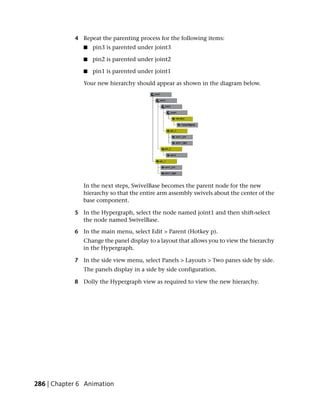 4 Repeat the parenting process for the following items:
               ■   pin3 is parented under joint3

               ■   pin2 is parented under joint2

               ■   pin1 is parented under joint1

               Your new hierarchy should appear as shown in the diagram below.




               In the next steps, SwivelBase becomes the parent node for the new
               hierarchy so that the entire arm assembly swivels about the center of the
               base component.

            5 In the Hypergraph, select the node named joint1 and then shift-select
              the node named SwivelBase.

            6 In the main menu, select Edit > Parent (Hotkey p).
               Change the panel display to a layout that allows you to view the hierarchy
               in the Hypergraph.

            7 In the side view menu, select Panels > Layouts > Two panes side by side.
               The panels display in a side by side configuration.

            8 Dolly the Hypergraph view as required to view the new hierarchy.




286 | Chapter 6 Animation
 