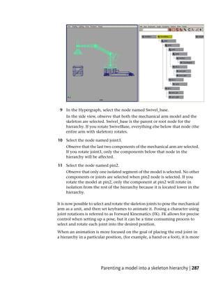 9 In the Hypergraph, select the node named Swivel_base.
     In the side view, observe that both the mechanical arm model and the
     skeleton are selected. Swivel_base is the parent or root node for the
     hierarchy. If you rotate SwivelBase, everything else below that node (the
     entire arm with skeleton) rotates.

10 Select the node named joint3.
     Observe that the last two components of the mechanical arm are selected.
     If you rotate joint3, only the components below that node in the
     hierarchy will be affected.

11 Select the node named pin2.
     Observe that only one isolated segment of the model is selected. No other
     components or joints are selected when pin2 node is selected. If you
     rotate the model at pin2, only the component at pin2 will rotate in
     isolation from the rest of the hierarchy because it is located lower in the
     hierarchy.

It is now possible to select and rotate the skeleton joints to pose the mechanical
arm as a unit, and then set keyframes to animate it. Posing a character using
joint rotations is referred to as Forward Kinematics (FK). FK allows for precise
control when setting up a pose, but it can be a time consuming process to
select and rotate each joint into the desired position.
When an animation is more focused on the goal of placing the end joint in
a hierarchy in a particular position, (for example, a hand or a foot), it is more




                         Parenting a model into a skeleton hierarchy | 287
 