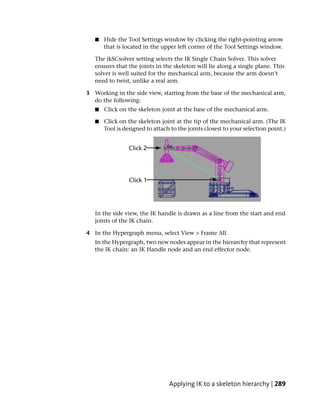 ■   Hide the Tool Settings window by clicking the right-pointing arrow
       that is located in the upper left corner of the Tool Settings window.

   The ikSCsolver setting selects the IK Single Chain Solver. This solver
   ensures that the joints in the skeleton will lie along a single plane. This
   solver is well suited for the mechanical arm, because the arm doesn’t
   need to twist, unlike a real arm.

3 Working in the side view, starting from the base of the mechanical arm,
  do the following:
   ■   Click on the skeleton joint at the base of the mechanical arm.

   ■   Click on the skeleton joint at the tip of the mechanical arm. (The IK
       Tool is designed to attach to the joints closest to your selection point.)




   In the side view, the IK handle is drawn as a line from the start and end
   joints of the IK chain.

4 In the Hypergraph menu, select View > Frame All.
   In the Hypergraph, two new nodes appear in the hierarchy that represent
   the IK chain: an IK Handle node and an end effector node.




                                 Applying IK to a skeleton hierarchy | 289
 