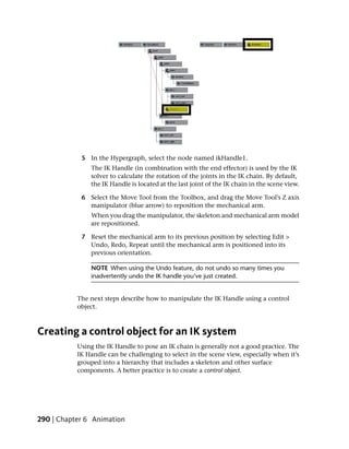 5 In the Hypergraph, select the node named ikHandle1.
               The IK Handle (in combination with the end effector) is used by the IK
               solver to calculate the rotation of the joints in the IK chain. By default,
               the IK Handle is located at the last joint of the IK chain in the scene view.

            6 Select the Move Tool from the Toolbox, and drag the Move Tool’s Z axis
              manipulator (blue arrow) to reposition the mechanical arm.
               When you drag the manipulator, the skeleton and mechanical arm model
               are repositioned.

            7 Reset the mechanical arm to its previous position by selecting Edit >
              Undo, Redo, Repeat until the mechanical arm is positioned into its
              previous orientation.

               NOTE When using the Undo feature, do not undo so many times you
               inadvertently undo the IK handle you’ve just created.


           The next steps describe how to manipulate the IK Handle using a control
           object.



Creating a control object for an IK system
           Using the IK Handle to pose an IK chain is generally not a good practice. The
           IK Handle can be challenging to select in the scene view, especially when it’s
           grouped into a hierarchy that includes a skeleton and other surface
           components. A better practice is to create a control object.




290 | Chapter 6 Animation
 