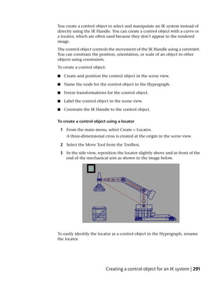 You create a control object to select and manipulate an IK system instead of
directly using the IK Handle. You can create a control object with a curve or
a locator, which are often used because they don’t appear in the rendered
image.
The control object controls the movement of the IK Handle using a constraint.
You can constrain the position, orientation, or scale of an object to other
objects using constraints.
To create a control object:

■     Create and position the control object in the scene view.

■     Name the node for the control object in the Hypergraph.

■     Freeze transformations for the control object.

■     Label the control object in the scene view.

■     Constrain the IK Handle to the control object.

To create a control object using a locator

    1 From the main menu, select Create > Locator.
       A three-dimensional cross is created at the origin in the scene view.

    2 Select the Move Tool from the Toolbox.

    3 In the side view, reposition the locator slightly above and in front of the
      end of the mechanical arm as shown in the image below.




To easily identify the locator as a control object in the Hypergraph, rename
the locator.




                             Creating a control object for an IK system | 291
 