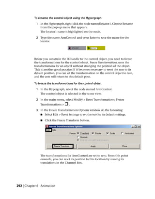 To rename the control object using the Hypergraph

            1 In the Hypergraph, right-click the node named locator1. Choose Rename
              from the pop-up menu that appears.
               The locator1 name is highlighted on the node.

            2 Type the name ArmControl and press Enter to save the name for the
              locator.




           Before you constrain the IK handle to the control object, you need to freeze
           the transformations for the control object. Freeze Transformations zeros the
           transformations for an object without changing the position of the object.
           This is another good practice; If it becomes necessary to reset the arm to its
           default position, you can set the transformation on the control object to zero,
           and the arm will return to this default pose.

           To freeze the transformations for the control object

            1 In the Hypergraph, select the node named ArmControl.
               The control object is selected in the scene view.

            2 In the main menu, select Modify > Reset Transformations, Freeze
               Transformations >       .

            3 In the Freeze Transformation Options window do the following:
               ■   Select Edit > Reset Settings to set the tool to its default settings.

               ■   Click the Freeze Transform button.




               The transformations for ArmControl are set to zero. From this point
               onwards, you can reset its position to this location by zeroing its
               translations in the Channel Box.




292 | Chapter 6 Animation
 