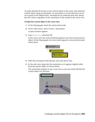 To easily identify the locator as the control object in the scene view, label the
control object using an annotation. An annotation is a text label that can be
set to point at the labeled item. Annotations are useful because they always
face the viewer, regardless of the orientation of the model in the scene view.

To label the control object in the scene view

 1 In the Hypergraph, select the ArmControl node.

 2 In the main menu, select Create > Annotation.
     A input window appears.

 3 Type ArmControl and click OK.
     In the scene view, the word ArmControl appears near the locator/control
     object. In the Hypergraph, two new nodes appear in a hierarchy beneath
     ArmControl.




 4 With the annotation still selected, select the Move Tool.

 5 In the side view, drag only the annotation so it appears slightly offset
   from the locator object as shown below.
     The annotation displays in any scene view so you can easily identify the
     control object for selection.




                           Creating a control object for an IK system | 293
 