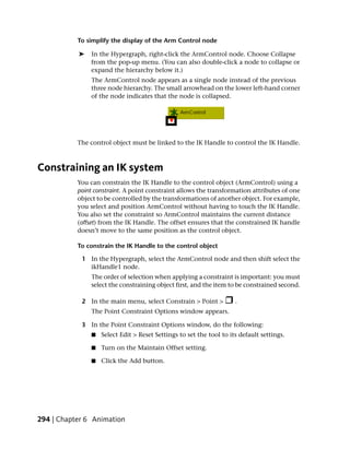To simplify the display of the Arm Control node

           ➤   In the Hypergraph, right-click the ArmControl node. Choose Collapse
               from the pop-up menu. (You can also double-click a node to collapse or
               expand the hierarchy below it.)
               The ArmControl node appears as a single node instead of the previous
               three node hierarchy. The small arrowhead on the lower left-hand corner
               of the node indicates that the node is collapsed.




           The control object must be linked to the IK Handle to control the IK Handle.



Constraining an IK system
           You can constrain the IK Handle to the control object (ArmControl) using a
           point constraint. A point constraint allows the transformation attributes of one
           object to be controlled by the transformations of another object. For example,
           you select and position ArmControl without having to touch the IK Handle.
           You also set the constraint so ArmControl maintains the current distance
           (offset) from the IK Handle. The offset ensures that the constrained IK handle
           doesn’t move to the same position as the control object.

           To constrain the IK Handle to the control object

            1 In the Hypergraph, select the ArmControl node and then shift select the
              ikHandle1 node.
               The order of selection when applying a constraint is important: you must
               select the constraining object first, and the item to be constrained second.

            2 In the main menu, select Constrain > Point >            .
                The Point Constraint Options window appears.

            3 In the Point Constraint Options window, do the following:
                ■   Select Edit > Reset Settings to set the tool to its default settings.

                ■   Turn on the Maintain Offset setting.

                ■   Click the Add button.




294 | Chapter 6 Animation
 