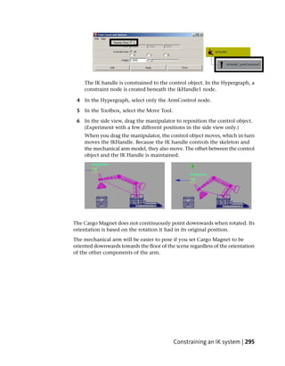 The IK handle is constrained to the control object. In the Hypergraph, a
    constraint node is created beneath the ikHandle1 node.

 4 In the Hypergraph, select only the ArmControl node.

 5 In the Toolbox, select the Move Tool.

 6 In the side view, drag the manipulator to reposition the control object.
   (Experiment with a few different positions in the side view only.)
    When you drag the manipulator, the control object moves, which in turn
    moves the IKHandle. Because the IK handle controls the skeleton and
    the mechanical arm model, they also move. The offset between the control
    object and the IK Handle is maintained.




The Cargo Magnet does not continuously point downwards when rotated. Its
orientation is based on the rotation it had in its original position.
The mechanical arm will be easier to pose if you set Cargo Magnet to be
oriented downwards towards the floor of the scene regardless of the orientation
of the other components of the arm.




                                           Constraining an IK system | 295
 