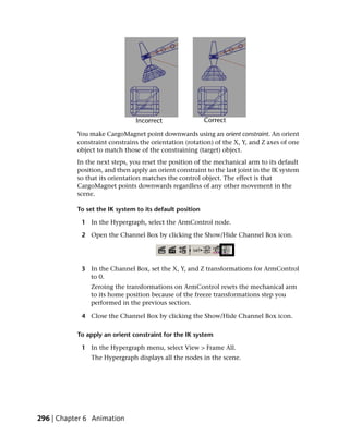 You make CargoMagnet point downwards using an orient constraint. An orient
           constraint constrains the orientation (rotation) of the X, Y, and Z axes of one
           object to match those of the constraining (target) object.
           In the next steps, you reset the position of the mechanical arm to its default
           position, and then apply an orient constraint to the last joint in the IK system
           so that its orientation matches the control object. The effect is that
           CargoMagnet points downwards regardless of any other movement in the
           scene.

           To set the IK system to its default position

            1 In the Hypergraph, select the ArmControl node.

            2 Open the Channel Box by clicking the Show/Hide Channel Box icon.




            3 In the Channel Box, set the X, Y, and Z transformations for ArmControl
              to 0.
               Zeroing the transformations on ArmControl resets the mechanical arm
               to its home position because of the freeze transformations step you
               performed in the previous section.

            4 Close the Channel Box by clicking the Show/Hide Channel Box icon.

           To apply an orient constraint for the IK system

            1 In the Hypergraph menu, select View > Frame All.
                The Hypergraph displays all the nodes in the scene.




296 | Chapter 6 Animation
 