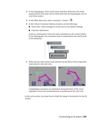 2 In the Hypergraph, select ArmControl and then shift-select the node
   named joint4. (You may need to dolly and track the Hypergraph view to
   view these nodes.)

 3 In the Main Menu bar, select Constrain > Orient >          .

 4 In the Orient Constraint Options window, do the following:
    ■   Select Edit > Reset Settings to set the tool to the default settings.

    ■   Click the Add button.

    Joint4 is constrained to have the same orientation as the control object.
    In the Hypergraph, the constraint node is created below the joint4 node
    in the hierarchy.




 5 With only the ArmControl node selected, use the Move Tool to reposition
   ArmControl in the side view.




    CargoMagnet maintains an orientation facing the floor of the scene
    regardless of how the mechanical arm is positioned in the side view.

In the next section, you learn how to limit the range of movement for the IK
system.




                                            Constraining an IK system | 297
 