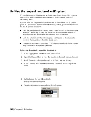 Limiting the range of motion of an IK system
           It’s possible to move ArmControl so that the mechanical arm fully extends
           to a straight position or orients itself to other positions that you don’t
           necessarily want.
           You can limit the range of motion of the arm to ensure that the IK system
           poses in a predictable manner. In the following section, you limit the motion
           for the IK system as follows:

           ■    Lock the translation of the control object (ArmControl) so that it can only
                move in Y and Z. By locking the X channel so it cannot be selected or
                modified, the arm will not be able to move from side to side.

           ■    Lock the rotations on the swiveling base for the arm so it only rotates
                about its Y axis, and not about its X or Z axes.

           ■    Limit the translations for the Arm Control so the mechanical arm cannot
                fully extend to a straightened position.

           To lock the Translate X channel for ArmControl

               1 In the Hypergraph, select the ArmControl node.

               2 Open the Channel Box to view the transform channels for ArmControl.

               3 Set all Translate or Rotate channels to 0, if they are not already.

               4 In the Channel Box, select the Translate X channel by clicking on its
                 name.




               5 Right click on the word Translate X.
                  A drop-down menu appears.

               6 From the drop-down menu, choose Lock Selected.




298 | Chapter 6 Animation
 