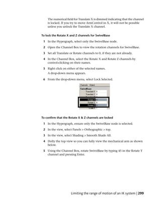 The numerical field for Translate X is dimmed indicating that the channel
    is locked. If you try to move ArmControl in X, it will not be possible
    unless you unlock the Translate X channel.


To lock the Rotate X and Z channels for SwivelBase

 1 In the Hypergraph, select only the SwivelBase node.

 2 Open the Channel Box to view the rotation channels for SwivelBase.

 3 Set all Translate or Rotate channels to 0, if they are not already.

 4 In the Channel Box, select the Rotate X and Rotate Z channels by
   control-clicking on their names.

 5 Right click on either of the selected names.
    A drop-down menu appears.

 6 From the drop-down menu, select Lock Selected.




To confirm that the Rotate X & Z channels are locked

 1 In the Hypergraph, ensure only the SwivelBase node is selected.

 2 In the view, select Panels > Orthographic > top.

 3 In the view, select Shading > Smooth Shade All.

 4 Dolly the top view so you can fully view the mechanical arm as shown
   below.

 5 Using the Channel Box, rotate SwivelBase by typing 45 in the Rotate Y
   channel and pressing Enter.




                      Limiting the range of motion of an IK system | 299
 