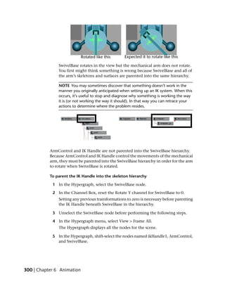 SwivelBase rotates in the view but the mechanical arm does not rotate.
               You first might think something is wrong because SwivelBase and all of
               the arm’s skeletons and surfaces are parented into the same hierarchy.

               NOTE You may sometimes discover that something doesn’t work in the
               manner you originally anticipated when setting up an IK system. When this
               occurs, it’s useful to stop and diagnose why something is working the way
               it is (or not working the way it should). In that way you can retrace your
               actions to determine where the problem resides.




           ArmControl and IK Handle are not parented into the SwivelBase hierarchy.
           Because ArmControl and IK Handle control the movements of the mechanical
           arm, they must be parented into the SwivelBase hierarchy in order for the arm
           to rotate when SwivelBase is rotated.

           To parent the IK Handle into the skeleton hierarchy

            1 In the Hypergraph, select the SwivelBase node.

            2 In the Channel Box, reset the Rotate Y channel for SwivelBase to 0.
               Setting any previous transformations to zero is necessary before parenting
               the IK Handle beneath SwivelBase in the hierarchy.

            3 Unselect the SwivelBase node before performing the following steps.

            4 In the Hypergraph menu, select View > Frame All.
               The Hypergraph displays all the nodes for the scene.

            5 In the Hypergraph, shift-select the nodes named ikHandle1, ArmControl,
              and SwivelBase.




300 | Chapter 6 Animation
 