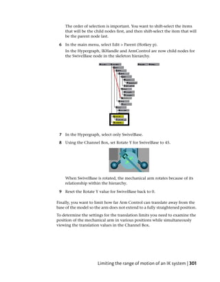 The order of selection is important. You want to shift-select the items
    that will be the child nodes first, and then shift-select the item that will
    be the parent node last.

 6 In the main menu, select Edit > Parent (Hotkey p).
    In the Hypergraph, IKHandle and ArmControl are now child nodes for
    the SwivelBase node in the skeleton hierarchy.




 7 In the Hypergraph, select only SwivelBase.

 8 Using the Channel Box, set Rotate Y for SwivelBase to 45.




    When SwivelBase is rotated, the mechanical arm rotates because of its
    relationship within the hierarchy.

 9 Reset the Rotate Y value for SwivelBase back to 0.

Finally, you want to limit how far Arm Control can translate away from the
base of the model so the arm does not extend to a fully straightened position.
To determine the settings for the translation limits you need to examine the
position of the mechanical arm in various positions while simultaneously
viewing the translation values in the Channel Box.




                      Limiting the range of motion of an IK system | 301
 