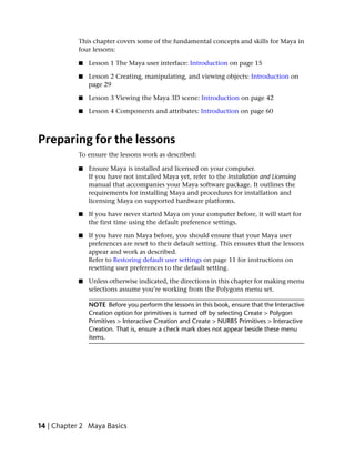 This chapter covers some of the fundamental concepts and skills for Maya in
           four lessons:

           ■   Lesson 1 The Maya user interface: Introduction on page 15

           ■   Lesson 2 Creating, manipulating, and viewing objects: Introduction on
               page 29

           ■   Lesson 3 Viewing the Maya 3D scene: Introduction on page 42

           ■   Lesson 4 Components and attributes: Introduction on page 60



Preparing for the lessons
           To ensure the lessons work as described:

           ■   Ensure Maya is installed and licensed on your computer.
               If you have not installed Maya yet, refer to the Installation and Licensing
               manual that accompanies your Maya software package. It outlines the
               requirements for installing Maya and procedures for installation and
               licensing Maya on supported hardware platforms.

           ■   If you have never started Maya on your computer before, it will start for
               the first time using the default preference settings.

           ■   If you have run Maya before, you should ensure that your Maya user
               preferences are reset to their default setting. This ensures that the lessons
               appear and work as described.
               Refer to Restoring default user settings on page 11 for instructions on
               resetting user preferences to the default setting.

           ■   Unless otherwise indicated, the directions in this chapter for making menu
               selections assume you’re working from the Polygons menu set.

               NOTE Before you perform the lessons in this book, ensure that the Interactive
               Creation option for primitives is turned off by selecting Create > Polygon
               Primitives > Interactive Creation and Create > NURBS Primitives > Interactive
               Creation. That is, ensure a check mark does not appear beside these menu
               items.




14 | Chapter 2 Maya Basics
 