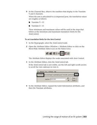 9 In the Channel Box, observe the numbers that display in the Translate
   Y and Z channels.
    When the arm is articulated to a compressed pose, the translation values
    are roughly as follows:
    ■   Translate Y: -13

    ■   Translate Z: -13

    These minimum and maximum values will be used in the steps that
    follow as the minimum and maximum translation limits for the
    ArmControl.


To set translation limits for the Arm Control

 1 In the Hypergraph, select the ArmControl node.

 2 Open the Attribute Editor (Window > Attribute Editor or click on the
   Show/Hide Attribute Editor icon on the Status Line).




    The Attribute Editor displays the nodes associated with Arm Control.

 3 In the Attribute Editor, click the ArmControl tab.
    If the ArmControl tab is not visible, use the left and right scrolls arrows
    to scroll the view sideways to view it.




 4 In the Attribute Editor, expand the Limit Information attributes, and
   then the Translate attributes.




                      Limiting the range of motion of an IK system | 303
 