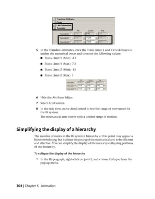 5 In the Translate attributes, click the Trans Limit Y and Z check boxes to
              undim the numerical boxes and then set the following values:
                ■   Trans Limit Y (Min): -13

                ■   Trans Limit Y (Max): 7.5

                ■   Trans Limit Z (Min): -13

                ■   Trans Limit Z (Max): 1




            6 Hide the Attribute Editor.

            7 Select ArmControl.

            8 In the side view, move ArmControl to test the range of movement for
              the IK system.
                The mechanical arm moves with a limited range of motion.



Simplifying the display of a hierarchy
           The number of nodes in the IK system’s hierarchy at this point may appear a
           bit overwhelming, but it allows the posing of the mechanical arm to be efficient
           and effective. You can simplify the display of the nodes by collapsing portions
           of the hierarchy.

           To collapse the display of the hierarchy

            1 In the Hypergraph, right-click on joint1, and choose Collapse from the
              pop-up menu.




304 | Chapter 6 Animation
 
