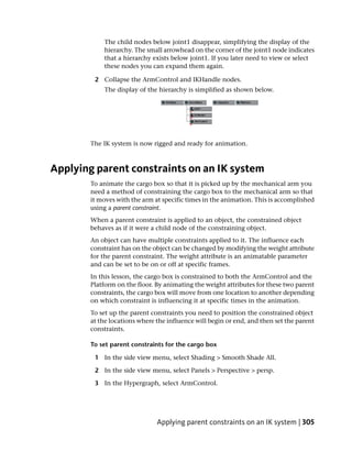 The child nodes below joint1 disappear, simplifying the display of the
            hierarchy. The small arrowhead on the corner of the joint1 node indicates
            that a hierarchy exists below joint1. If you later need to view or select
            these nodes you can expand them again.

         2 Collapse the ArmControl and IKHandle nodes.
            The display of the hierarchy is simplified as shown below.




        The IK system is now rigged and ready for animation.



Applying parent constraints on an IK system
        To animate the cargo box so that it is picked up by the mechanical arm you
        need a method of constraining the cargo box to the mechanical arm so that
        it moves with the arm at specific times in the animation. This is accomplished
        using a parent constraint.
        When a parent constraint is applied to an object, the constrained object
        behaves as if it were a child node of the constraining object.
        An object can have multiple constraints applied to it. The influence each
        constraint has on the object can be changed by modifying the weight attribute
        for the parent constraint. The weight attribute is an animatable parameter
        and can be set to be on or off at specific frames.
        In this lesson, the cargo box is constrained to both the ArmControl and the
        Platform on the floor. By animating the weight attributes for these two parent
        constraints, the cargo box will move from one location to another depending
        on which constraint is influencing it at specific times in the animation.
        To set up the parent constraints you need to position the constrained object
        at the locations where the influence will begin or end, and then set the parent
        constraints.

        To set parent constraints for the cargo box

         1 In the side view menu, select Shading > Smooth Shade All.

         2 In the side view menu, select Panels > Perspective > persp.

         3 In the Hypergraph, select ArmControl.




                               Applying parent constraints on an IK system | 305
 