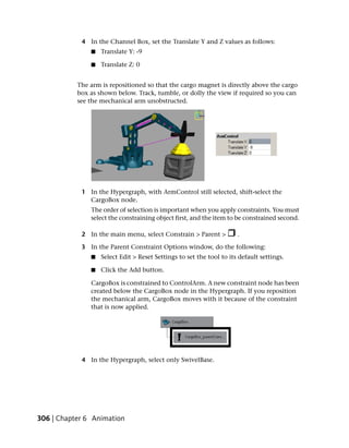 4 In the Channel Box, set the Translate Y and Z values as follows:
               ■   Translate Y: -9

               ■   Translate Z: 0


           The arm is repositioned so that the cargo magnet is directly above the cargo
           box as shown below. Track, tumble, or dolly the view if required so you can
           see the mechanical arm unobstructed.




            1 In the Hypergraph, with ArmControl still selected, shift-select the
              CargoBox node.
               The order of selection is important when you apply constraints. You must
               select the constraining object first, and the item to be constrained second.

            2 In the main menu, select Constrain > Parent >           .

            3 In the Parent Constraint Options window, do the following:
               ■   Select Edit > Reset Settings to set the tool to its default settings.

               ■   Click the Add button.

               CargoBox is constrained to ControlArm. A new constraint node has been
               created below the CargoBox node in the Hypergraph. If you reposition
               the mechanical arm, CargoBox moves with it because of the constraint
               that is now applied.




            4 In the Hypergraph, select only SwivelBase.




306 | Chapter 6 Animation
 