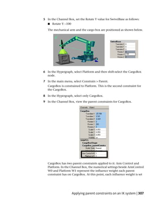 5 In the Channel Box, set the Rotate Y value for SwivelBase as follows:
   ■   Rotate Y: -100

   The mechanical arm and the cargo box are positioned as shown below.




6 In the Hypergraph, select Platform and then shift-select the CargoBox
  node.

7 In the main menu, select Constrain > Parent.
   CargoBox is constrained to Platform. This is the second constraint for
   the CargoBox.

8 In the Hypergraph, select only CargoBox.

9 In the Channel Box, view the parent constraints for CargoBox.




   CargoBox has two parent constraints applied to it: Arm Control and
   Platform. In the Channel Box, the numerical settings beside ArmControl
   W0 and Platform W1 represent the influence weight each parent
   constraint has on CargoBox. At this point, each influence weight is set




                        Applying parent constraints on an IK system | 307
 