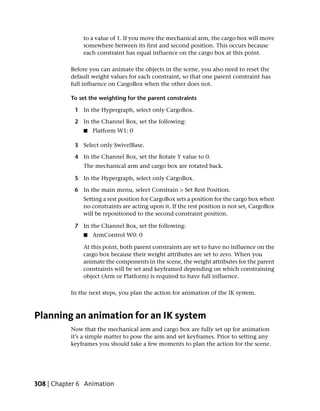 to a value of 1. If you move the mechanical arm, the cargo box will move
               somewhere between its first and second position. This occurs because
               each constraint has equal influence on the cargo box at this point.

           Before you can animate the objects in the scene, you also need to reset the
           default weight values for each constraint, so that one parent constraint has
           full influence on CargoBox when the other does not.

           To set the weighting for the parent constraints

            1 In the Hypergraph, select only CargoBox.

            2 In the Channel Box, set the following:
               ■   Platform W1: 0

            3 Select only SwivelBase.

            4 In the Channel Box, set the Rotate Y value to 0.
               The mechanical arm and cargo box are rotated back.

            5 In the Hypergraph, select only CargoBox.

            6 In the main menu, select Constrain > Set Rest Position.
               Setting a rest position for CargoBox sets a position for the cargo box when
               no constraints are acting upon it. If the rest position is not set, CargoBox
               will be repositioned to the second constraint position.

            7 In the Channel Box, set the following:
               ■   ArmControl W0: 0

               At this point, both parent constraints are set to have no influence on the
               cargo box because their weight attributes are set to zero. When you
               animate the components in the scene, the weight attributes for the parent
               constraints will be set and keyframed depending on which constraining
               object (Arm or Platform) is required to have full influence.

           In the next steps, you plan the action for animation of the IK system.



Planning an animation for an IK system
           Now that the mechanical arm and cargo box are fully set up for animation
           it’s a simple matter to pose the arm and set keyframes. Prior to setting any
           keyframes you should take a few moments to plan the action for the scene.




308 | Chapter 6 Animation
 