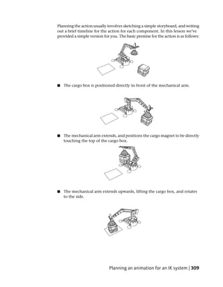 Planning the action usually involves sketching a simple storyboard, and writing
out a brief timeline for the action for each component. In this lesson we’ve
provided a simple version for you. The basic premise for the action is as follows:




■   The cargo box is positioned directly in front of the mechanical arm.




■   The mechanical arm extends, and positions the cargo magnet to be directly
    touching the top of the cargo box.




■   The mechanical arm extends upwards, lifting the cargo box, and rotates
    to the side.




                             Planning an animation for an IK system | 309
 