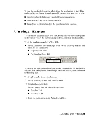 To pose the mechanical arm you select either the ArmControl or SwivelBase
       nodes and set a keyframe depending on which component you want to pose:

       ■    ArmControl controls the movement of the mechanical arm.

       ■    SwivelBase controls the rotation of the arm.

       ■    CargoBox’s position is based on the parent constraint weights.



Animating an IK system
       The animation sequence occurs over a 180 frame period. Before you begin to
       set keyframes you set the playback range in the Animation Timeline/Slider.

       To set the playback range in the Time Slider

       ➤      In the Animation Time and Range Slider, set the following start and end
              times for the animation:
              ■   Playback Start Time: 1

              ■   Playback End Time: 180




       To simplify the keyframe workflow, you first set keyframes for the mechanical
       arm, and then set keyframes for the weight attributes of each parent constraint
       for the cargo box.

       To set keyframes for the mechanical arm

           1 In the Timeline, set the Time Slider to frame 1.

           2 Select only ArmControl.

           3 In the Channel Box, set the following values:
              ■   Translate Y: 0

              ■   Translate Z: -13

           4 From the main menu, select Animate > Set Key.




                                                       Animating an IK system | 311
 