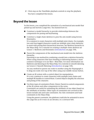 2 Click stop on the TimeSlider playback controls to stop the playback.
              You have completed this lesson.



Beyond the lesson
       In this lesson, you completed the animation of a mechanical arm model that
       picked up and moved a cargo box. You learned how to:

       ■    Construct a model hierarchy to provide relationships between the
            components for posing and keyframing.

       ■    Construct a single chain skeleton to pose the arm model using Inverse
            Kinematics.
            It is common to create characters with multiple joint chains. For example,
            two and four-legged characters would use multiple joint chain skeletons
            to assist with posing their hierarchical structure. See Skeleton hierarchy in
            the Maya Help. For a tutorial on creating a multiple chain skeleton see
            Lesson 1: Skeletons and Kinematics (Introduction on page 318).

       ■    Parent the components of the mechanical arm model into the skeleton
            hierarchy.
            Parenting is one method for combining a model into a skeleton hierarchy.
            When using characters that have bending or deforming features a more
            common technique is to use Skin > Bind Skin. For more information see
            Skeletons and skinning in the Maya Help. For a tutorial on smooth skinning
            see Lesson 2: Smooth Skinning (Introduction on page 318).
            An easy method to parent one node to another using the Hypergraph is
            to drag one node over top of the other using your middle mouse button.

       ■    Create an IK system with a control object for manipulation.
            It is very common to create characters with multiple joint chains and
            multiple IK handles to control them. Control objects simplify the selection
            and posing of the character.

       ■    Use three types of constraints (Point, Orient, Parent) to control components
            of the IK system and other components in the scene.
            Constraints are useful for animating the attributes of one object based on
            the attributes of another. Other types of constraints not covered in this
            lesson include aim and scale constraints. See Aim constraints and Scale
            constraints in the Maya Help.
            Using the parent constraint, the platform could also be animated to move
            the cargo box as if it were on an elevator, or a conveyor belt.




                                                              Beyond the lesson | 315
 