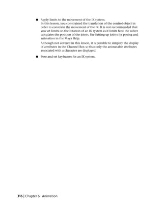 ■   Apply limits to the movement of the IK system.
               In this lesson, you constrained the translation of the control object in
               order to constrain the movement of the IK. It is not recommended that
               you set limits on the rotation of an IK system as it limits how the solver
               calculates the position of the joints. See Setting up joints for posing and
               animation in the Maya Help.
               Although not covered in this lesson, it is possible to simplify the display
               of attributes in the Channel Box so that only the animatable attributes
               associated with a character are displayed.

           ■   Pose and set keyframes for an IK system.




316 | Chapter 6 Animation
 