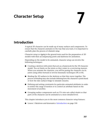 Character Setup
                                                                         7
Introduction
      A typical 3D character can be made up of many surfaces and components. To
      ensure that the character animates in the way that you want, it is important to
      carefully plan the process of character setup.
      Character setup or rigging is the general term used for the preparation of 3D
      models with their accompanying joints and skeletons for animation.
      Depending on the model to be animated, character setup can involve the
      following techniques:

      ■   Creating a skeleton with joints that acts as a framework for the 3D character
          model. You set limits on the joints so they rotate in a convincing manner.
          When you animate the character, you will be posing the character via its
          joints using either forward or inverse kinematic techniques (FK or IK).

      ■   Binding the 3D surfaces to the skeleton so that they move together. The
          process of binding may also include defining how the character’s joints bend
          or how the skin surfaces bulge to simulate muscles.

      ■   Defining and setting constraints for particular animated attributes in order
          to restrict the range of motion or to control an attribute based on the
          movement of another.

      ■   Grouping surface components such as CVs into sets called clusters so that
          parts of the character can be animated at a more detailed level.

      This chapter introduces you to the most common character setup features:

      ■   Lesson 1 Skeletons and kinematics: Introduction on page 318




                                                                                 317
 