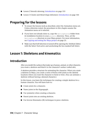 ■     Lesson 2 Smooth skinning: Introduction on page 333

            ■     Lesson 3 Cluster and blend shape deformers: Introduction on page 344



Preparing for the lessons
                1 To ensure the lessons work as described, select the Animation menu set.
                  Unless otherwise noted, the procedures in this chapter assume the
                  Animation menu set is selected.

                2 If you have not already done so, copy the GettingStarted folder from
                  its installation location to your projects directory. Then, set the
                  GettingStarted directory as your Maya project. For more information,
                  see Copying and setting the Maya project on page 25.

                3 Make sure that Soft Selection is turned off by opening the Attribute Editor
                  with the Select Tool active and unchecking the box marked Soft Select.



Lesson 1: Skeletons and kinematics

Introduction
            After you model the surfaces that make up a human, animal, or other character,
            you create a skeleton and bind it to the character’s surface (called skin).
            A skeleton provides a structure for animating the character. When you create
            a skeleton in Maya, you create a series of bones with joints in the skeletal
            locations where you want the character to bend or twist. (You can animate a
            skeleton without having a skinned character.)
            In this lesson, you learn the techniques for creating a simple skeleton for a
            human character. You will learn how to:

            ■     Create joints for a character.

            ■     Name joints in the Hypergraph.

            ■     Use symmetry when creating a character.

            ■     Parent joints into an existing skeleton.

            ■     Use Inverse Kinematics (IK) techniques to pose a skeleton.




318 | Chapter 7 Character Setup
 