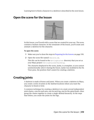Learning how to bind a character to a skeleton is described in the next lesson.



Open the scene for the lesson




        In this lesson, you’ll work with a scene that we created for your use. The scene
        contains a human character. In the remainder of the lesson, you’ll create and
        animate a skeleton for the character.

        To open the scene

         1 Make sure you’ve done the steps in Preparing for the lessons on page 318.

         2 Open the scene file named Skeleton.mb.
            This file can be found in the GettingStarted directory that you set as
            your Maya project: GettingStarted/CharSetup.
            The character displayed in the scene, Jackie, is a template, so you cannot
            unintentionally select it during the lesson. Jackie was modeled in the Da
            Vinci pose, the position that’s easiest for creating a skeleton.



Creating joints
        A skeleton is made of bones and joints. When you create a skeleton in Maya,
        you create a series of joints in the skeletal locations where you want the
        character to bend or twist.
        A common technique for creating a skeleton is to create several independent
        joint chains—one for each arm, one for each leg, one for the spine/head—then
        group the chains together to create a single skeletal hierarchy. In the steps
        that follow, you create the joints for the legs.




                                               Open the scene for the lesson | 319
 
