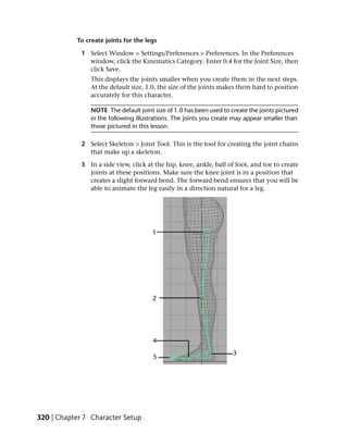 To create joints for the legs

             1 Select Window > Settings/Preferences > Preferences. In the Preferences
               window, click the Kinematics Category. Enter 0.4 for the Joint Size, then
               click Save.
                This displays the joints smaller when you create them in the next steps.
                At the default size, 1.0, the size of the joints makes them hard to position
                accurately for this character.

                NOTE The default joint size of 1.0 has been used to create the joints pictured
                in the following illustrations. The joints you create may appear smaller than
                those pictured in this lesson.

             2 Select Skeleton > Joint Tool. This is the tool for creating the joint chains
               that make up a skeleton.

             3 In a side view, click at the hip, knee, ankle, ball of foot, and toe to create
               joints at these positions. Make sure the knee joint is in a position that
               creates a slight forward bend. The forward bend ensures that you will be
               able to animate the leg easily in a direction natural for a leg.




320 | Chapter 7 Character Setup
 