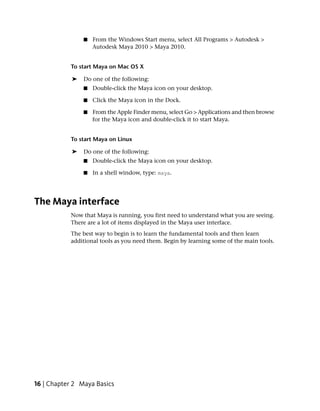 ■   From the Windows Start menu, select All Programs > Autodesk >
                    Autodesk Maya 2010 > Maya 2010.


           To start Maya on Mac OS X

            ➤   Do one of the following:
                ■   Double-click the Maya icon on your desktop.

                ■   Click the Maya icon in the Dock.

                ■   From the Apple Finder menu, select Go > Applications and then browse
                    for the Maya icon and double-click it to start Maya.


           To start Maya on Linux

            ➤   Do one of the following:
                ■   Double-click the Maya icon on your desktop.

                ■   In a shell window, type: maya.




The Maya interface
           Now that Maya is running, you first need to understand what you are seeing.
           There are a lot of items displayed in the Maya user interface.
           The best way to begin is to learn the fundamental tools and then learn
           additional tools as you need them. Begin by learning some of the main tools.




16 | Chapter 2 Maya Basics
 