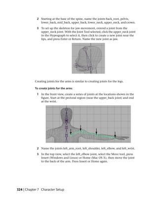 2 Starting at the base of the spine, name the joints back_root, pelvis,
               lower_back, mid_back, upper_back, lower_neck, upper_neck, and crown.

             3 To set up the skeleton for jaw movement, extend a joint from the
               upper_neck joint. With the Joint Tool selected, click the upper_neck joint
               in the Hypergraph to select it, then click to create a new joint near the
               lips, and press Enter or Return. Name the new joint as jaw.




           Creating joints for the arms is similar to creating joints for the legs.

           To create joints for the arms

             1 In the front view, create a series of joints at the locations shown in the
               figure. Start at the pectoral region (near the upper_back joint) and end
               at the wrist.




             2 Name the joints left_arm_root, left_shoulder, left_elbow, and left_wrist.

             3 In the top view, select the left_elbow joint, select the Move tool, press
               Insert (Windows and Linux) or Home (Mac OS X), then move the joint
               to the back of the arm. Press Insert or Home again.




324 | Chapter 7 Character Setup
 