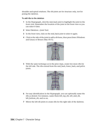 shoulder and spinal rotations. The rib joints are for structure only, not for
           posing the skeleton.

           To add ribs to the skeleton

             1 In the Hypergraph, click the mid_back joint to highlight the joint in the
               front view. Remember the location of the joint in the front view so you
               can select it later.

             2 Select Skeleton > Joint Tool.

             3 In the front view, click on the mid_back joint to select it again.

             4 Click to the side of the joint to add a rib bone, then press Enter (Windows
               and Linux) or Return (Mac OS X).




             5 With the same technique as in the prior steps, create two more ribs for
               the left side. The ribs extend from the mid_back, lower_back, and pelvis
               joints.




             6 For easy identification in the Hypergraph, you can optionally name the
               ribs as desired. For instance, name them left_top_rib, left_mid_rib,
               left_bottom_rib, and so on.

             7 Mirror the left rib joints to create ribs for the right side of the skeleton.




326 | Chapter 7 Character Setup
 