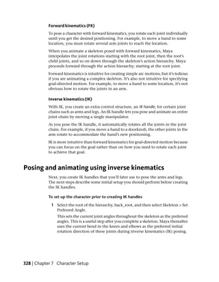 Forward kinematics (FK)
           To pose a character with forward kinematics, you rotate each joint individually
           until you get the desired positioning. For example, to move a hand to some
           location, you must rotate several arm joints to reach the location.
           When you animate a skeleton posed with forward kinematics, Maya
           interpolates the joint rotations starting with the root joint, then the root’s
           child joints, and so on down through the skeleton’s action hierarchy. Maya
           proceeds forward through the action hierarchy, starting at the root joint.
           Forward kinematics is intuitive for creating simple arc motions, but it’s tedious
           if you are animating a complex skeleton. It’s also not intuitive for specifying
           goal-directed motion. For example, to move a hand to some location, it’s not
           obvious how to rotate the joints in an arm.

           Inverse kinematics (IK)
           With IK, you create an extra control structure, an IK handle, for certain joint
           chains such as arms and legs. An IK handle lets you pose and animate an entire
           joint chain by moving a single manipulator.
           As you pose the IK handle, it automatically rotates all the joints in the joint
           chain. For example, if you move a hand to a doorknob, the other joints in the
           arm rotate to accommodate the hand’s new positioning.
           IK is more intuitive than forward kinematics for goal-directed motion because
           you can focus on the goal rather than on how you need to rotate each joint
           to achieve that goal.



Posing and animating using inverse kinematics
           Next, you create IK handles that you’ll later use to pose the arms and legs.
           The next steps describe some initial setup you should perform before creating
           the IK handles.

           To set up the character prior to creating IK handles

             1 Select the root of the hierarchy, back_root, and then select Skeleton > Set
               Preferred Angle.
                This sets the current joint angles throughout the skeleton as the preferred
                angles. This is a useful step after you complete a skeleton. Maya thereafter
                uses the current bend in the knees and elbows as the preferred initial
                rotation direction of these joints during inverse kinematics (IK) posing.




328 | Chapter 7 Character Setup
 
