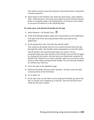 This makes it easier to pose the character with motion that is natural for
    a human character.

 2 Select Jackie in the Outliner and, from the main menu, select Display >
   Hide > Hide Selection. (You must select Jackie from the Outliner because
   Jackie is a template object.) By hiding Jackie, you’ll lessen scene clutter
   as you pose the skeleton in the following steps.

To create, pose, and animate IK handles for the legs

 1 Select Skeleton > IK Handle Tool >       .

 2 In the Tool Settings window, make sure Current Solver is set to ikRPsolver.
    This type of IK solver has characteristics that work well for this
    application.

 3 In the perspective view, click left_hip and left_ankle.
    This creates an IK handle that lets you control all joints from left_hip
    through left_ankle. The handle’s main manipulator is at the left_ankle.
    The IK handle is the selected object after you create it. If you
    unintentionally cancel the selection of the handle, you can select it again
    by clicking the left_ankle—the last joint you clicked after using the IK
    Handle Tool. Whenever you select a handle, make sure you do not select
    joints or other objects along with the handle. You can check the Outliner
    to confirm your selection.

 4 Go to the start of the playback range.

 5 With the IK handle selected, select Animate > Set Key to key the leg’s
   current position at the first frame.

 6 Go to frame 12.

 7 In the side view, use the Move tool to drag the IK handle up and to the
   left, as if Jackie were stepping up a staircase. The foot and knee move
   while the hip stays in place.




                    Posing and animating using inverse kinematics | 329
 