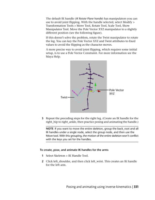 The default IK handle (IK Rotate Plane handle) has manipulators you can
    use to avoid joint flipping. With the handle selected, select Modify >
    Transformation Tools > Move Tool, Rotate Tool, Scale Tool, Show
    Manipulator Tool. Move the Pole Vector XYZ manipulator to a slightly
    different position (see the following figure).
    If this doesn’t solve the problem, rotate the Twist manipulator to rotate
    the leg. You can key the Pole Vector XYZ and Twist attributes to fixed
    values to avoid the flipping as the character moves.
    A more precise way to avoid joint flipping, which requires some initial
    setup, is to use a Pole Vector Constraint. For more information see the
    Maya Help.




 3 Repeat the preceding steps for the right leg. (Create an IK handle for the
   right_hip to right_ankle, then practice posing and animating the handle.)

    NOTE If you want to move the entire skeleton, group the back_root and all
    IK handles under a single node, select the group node, and then use the
    Move tool. With this grouping, the motion of the entire skeleton won’t conflict
    with the keys you set for the handles.


To create, pose, and animate IK handles for the arms

 1 Select Skeleton > IK Handle Tool.

 2 Click left_shoulder, and then click left_wrist. This creates an IK handle
   for the left arm.




                     Posing and animating using inverse kinematics | 331
 