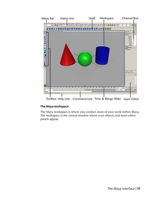 The Maya workspace
The Maya workspace is where you conduct most of your work within Maya.
The workspace is the central window where your objects and most editor
panels appear.




                                               The Maya interface | 17
 