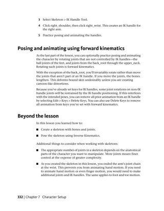 3 Select Skeleton > IK Handle Tool.

               4 Click right_shoulder, then click right_wrist. This creates an IK handle for
                 the right arm.

               5 Practice posing and animating the handles.



Posing and animating using forward kinematics
           As the last part of the lesson, you can optionally practice posing and animating
           the character by rotating joints that are not controlled by IK handles—the
           ball joints of the feet, and joints from the back_root through the upper_neck.
           Rotating such joints is forward kinematics.
           With the exception of the back_root, you’ll invariably rotate rather than move
           the joints that aren’t part of an IK handle. If you move the joints, the bones
           lengthen. This deforms bound skin undesirably unless you are creating
           cartoon-like distortions.
           Because you’ve already set keys for IK handles, some joint rotations on non-IK
           handle joints will be restrained by the IK handle positioning. If this interferes
           with the intended poses, you can remove all prior animation from an IK handle
           by selecting Edit > Keys > Delete Keys. You can also use Delete Keys to remove
           all animation from keys you’ve set with forward kinematics.



Beyond the lesson
           In this lesson you learned how to:

           ■     Create a skeleton with bones and joints.

           ■     Pose the skeleton using Inverse Kinematics.

           Additional things to consider when working with skeletons:

           ■    The appropriate number of joints in a skeleton depends on the anatomical
                parts of the character you want to manipulate. More joints means finer
                control at the expense of greater complexity.

           ■    As you created the skeleton in this lesson, you ended the arm’s joint chain
                at the wrist. This prevents you from animating hand motion. If you need
                to animate hand motion or even finger motion, you would need to make
                additional joints and IK handles. The same applies to foot and toe motion.




332 | Chapter 7 Character Setup
 