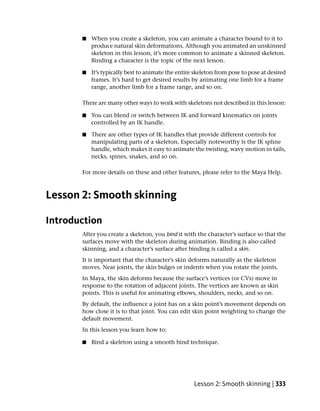 ■   When you create a skeleton, you can animate a character bound to it to
           produce natural skin deformations. Although you animated an unskinned
           skeleton in this lesson, it’s more common to animate a skinned skeleton.
           Binding a character is the topic of the next lesson.

       ■   It’s typically best to animate the entire skeleton from pose to pose at desired
           frames. It’s hard to get desired results by animating one limb for a frame
           range, another limb for a frame range, and so on.

       There are many other ways to work with skeletons not described in this lesson:

       ■   You can blend or switch between IK and forward kinematics on joints
           controlled by an IK handle.

       ■   There are other types of IK handles that provide different controls for
           manipulating parts of a skeleton. Especially noteworthy is the IK spline
           handle, which makes it easy to animate the twisting, wavy motion in tails,
           necks, spines, snakes, and so on.

       For more details on these and other features, please refer to the Maya Help.



Lesson 2: Smooth skinning

Introduction
       After you create a skeleton, you bind it with the character’s surface so that the
       surfaces move with the skeleton during animation. Binding is also called
       skinning, and a character’s surface after binding is called a skin.
       It is important that the character’s skin deforms naturally as the skeleton
       moves. Near joints, the skin bulges or indents when you rotate the joints.
       In Maya, the skin deforms because the surface’s vertices (or CVs) move in
       response to the rotation of adjacent joints. The vertices are known as skin
       points. This is useful for animating elbows, shoulders, necks, and so on.
       By default, the influence a joint has on a skin point’s movement depends on
       how close it is to that joint. You can edit skin point weighting to change the
       default movement.
       In this lesson you learn how to:

       ■   Bind a skeleton using a smooth bind technique.




                                                    Lesson 2: Smooth skinning | 333
 