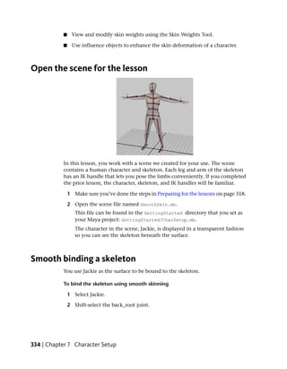 ■    View and modify skin weights using the Skin Weights Tool.

           ■    Use influence objects to enhance the skin deformation of a character.



Open the scene for the lesson




           In this lesson, you work with a scene we created for your use. The scene
           contains a human character and skeleton. Each leg and arm of the skeleton
           has an IK handle that lets you pose the limbs conveniently. If you completed
           the prior lesson, the character, skeleton, and IK handles will be familiar.

               1 Make sure you’ve done the steps in Preparing for the lessons on page 318.

               2 Open the scene file named SmoothSkin.mb.
                  This file can be found in the GettingStarted directory that you set as
                  your Maya project: GettingStarted/CharSetup.mb.
                  The character in the scene, Jackie, is displayed in a transparent fashion
                  so you can see the skeleton beneath the surface.



Smooth binding a skeleton
           You use Jackie as the surface to be bound to the skeleton.

           To bind the skeleton using smooth skinning

               1 Select Jackie.

               2 Shift-select the back_root joint.




334 | Chapter 7 Character Setup
 
