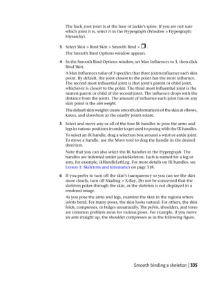 The back_root joint is at the base of Jackie’s spine. If you are not sure
   which joint it is, select it in the Hypergraph (Window > Hypergraph:
   Hierarchy).

3 Select Skin > Bind Skin > Smooth Bind >         .
   The Smooth Bind Options window appears.

4 In the Smooth Bind Options window, set Max Influences to 3, then click
  Bind Skin.
   A Max Influences value of 3 specifies that three joints influence each skin
   point. By default, the joint closest to the point has the most influence.
   The second most influential joint is that joint’s parent or child joint,
   whichever is closest to the point. The third most influential joint is the
   nearest parent or child of the second joint. The influence drops with the
   distance from the joints. The amount of influence each joint has on any
   skin point is the skin weight.
   The default skin weights create smooth deformations of the skin at elbows,
   knees, and elsewhere as the nearby joints rotate.

5 Select and move any or all of the four IK handles to pose the arms and
  legs in various positions in order to get used to posing with the IK handles.
   To select an IK handle, drag a selection box around a wrist or ankle joint.
   To move a handle, use the Move tool to drag the handle in the desired
   direction.
   Note that you can also select the IK handles in the Hypergraph. The
   handles are indented under jackieSkeleton. Each is named for a leg or
   arm, for example, ikHandleLeftLeg. For more details on IK handles, see
   Lesson 1: Skeletons and kinematics on page 318.

6 If you prefer to turn off the skin’s transparency so you can see the skin
  more clearly, turn off Shading > X-Ray. Do not be concerned that the
  skeleton pokes through the skin, as the skeleton is not displayed in a
  rendered image.
   As you pose the arms and legs, examine the skin in the regions where
   joints bend. For many poses, the skin looks natural. For others, the skin
   folds, compresses, or bulges unnaturally. The pelvis, shoulders, and torso
   are common problem areas for various poses. For example, if you move
   an arm straight up, the shoulder compresses as in the following figure.




                                          Smooth binding a skeleton | 335
 