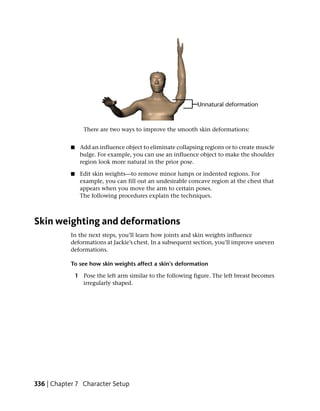 There are two ways to improve the smooth skin deformations:


           ■    Add an influence object to eliminate collapsing regions or to create muscle
                bulge. For example, you can use an influence object to make the shoulder
                region look more natural in the prior pose.

           ■    Edit skin weights—to remove minor lumps or indented regions. For
                example, you can fill out an undesirable concave region at the chest that
                appears when you move the arm to certain poses.
                The following procedures explain the techniques.



Skin weighting and deformations
           In the next steps, you’ll learn how joints and skin weights influence
           deformations at Jackie’s chest. In a subsequent section, you’ll improve uneven
           deformations.

           To see how skin weights affect a skin’s deformation

               1 Pose the left arm similar to the following figure. The left breast becomes
                 irregularly shaped.




336 | Chapter 7 Character Setup
 