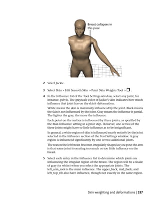 2 Select Jackie.

3 Select Skin > Edit Smooth Skin > Paint Skin Weights Tool >          .

4 In the Influence list of the Tool Settings window, select any joint, for
  instance, pelvis. The grayscale color of Jackie’s skin indicates how much
  influence that joint has on the skin’s deformation.
   White means the skin is maximally influenced by the joint. Black means
   the skin is not influenced by the joint. Gray means the influence is partial.
   The lighter the gray, the more the influence.
   Each point on the surface is influenced by three joints, as specified by
   the Max Influence setting in a prior step. However, one or two of the
   three joints might have so little influence as to be insignificant.
   In general, a white region of skin is influenced nearly entirely by the joint
   selected in the Influence section of the Tool Settings window. A gray
   region is influenced significantly by one or two additional joints.
   The reason the left breast becomes irregularly shaped as you pose the arm
   is that some joint is exerting too much or too little influence on the
   breast.

5 Select each entry in the Influence list to determine which joints are
  influencing the irregular region of the breast. The region will be a shade
  of gray (or white) when you select the appropriate joints. The
  left_arm_root is the main influence. The upper_back, mid_back, and
  left_top_rib also have influence, though not exactly in the same region.




                                   Skin weighting and deformations | 337
 