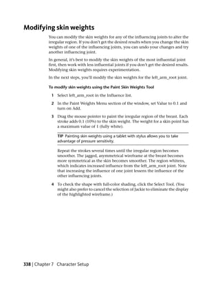 Modifying skin weights
           You can modify the skin weights for any of the influencing joints to alter the
           irregular region. If you don’t get the desired results when you change the skin
           weights of one of the influencing joints, you can undo your changes and try
           another influencing joint.
           In general, it’s best to modify the skin weights of the most influential joint
           first, then work with less influential joints if you don’t get the desired results.
           Modifying skin weights requires experimentation.
           In the next steps, you’ll modify the skin weights for the left_arm_root joint.

           To modify skin weights using the Paint Skin Weights Tool

             1 Select left_arm_root in the Influence list.

             2 In the Paint Weights Menu section of the window, set Value to 0.1 and
               turn on Add.

             3 Drag the mouse pointer to paint the irregular region of the breast. Each
               stroke adds 0.1 (10%) to the skin weight. The weight for a skin point has
               a maximum value of 1 (fully white).

                TIP Painting skin weights using a tablet with stylus allows you to take
                advantage of pressure sensitivity.

                Repeat the strokes several times until the irregular region becomes
                smoother. The jagged, asymmetrical wireframe at the breast becomes
                more symmetrical as the skin becomes smoother. The region whitens,
                which indicates increased influence from the left_arm_root joint. Note
                that increasing the influence of one joint lessens the influence of the
                other influencing joints.

             4 To check the shape with full-color shading, click the Select Tool. (You
               might also prefer to cancel the selection of Jackie to eliminate the display
               of the highlighted wireframe.)




338 | Chapter 7 Character Setup
 
