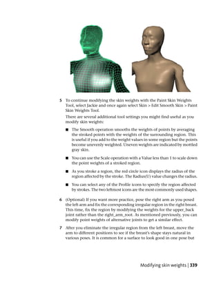 5 To continue modifying the skin weights with the Paint Skin Weights
  Tool, select Jackie and once again select Skin > Edit Smooth Skin > Paint
  Skin Weights Tool.
   There are several additional tool settings you might find useful as you
   modify skin weights:
   ■   The Smooth operation smooths the weights of points by averaging
       the stroked points with the weights of the surrounding region. This
       is useful if you add to the weight values in some region but the points
       become unevenly weighted. Uneven weights are indicated by mottled
       gray skin.

   ■   You can use the Scale operation with a Value less than 1 to scale down
       the point weights of a stroked region.

   ■   As you stroke a region, the red circle icon displays the radius of the
       region affected by the stroke. The Radius(U) value changes the radius.

   ■   You can select any of the Profile icons to specify the region affected
       by strokes. The two leftmost icons are the most commonly used shapes.

6 (Optional) If you want more practice, pose the right arm as you posed
  the left arm and fix the corresponding irregular region in the right breast.
  This time, fix the region by modifying the weights for the upper_back
  joint rather than the right_arm_root. As mentioned previously, you can
  modify point weights of alternative joints to get a similar effect.

7 After you eliminate the irregular region from the left breast, move the
  arm to different positions to see if the breast’s shape stays natural in
  various poses. It is common for a surface to look good in one pose but




                                             Modifying skin weights | 339
 