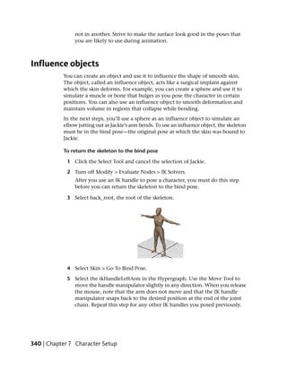 not in another. Strive to make the surface look good in the poses that
                you are likely to use during animation.



Influence objects
           You can create an object and use it to influence the shape of smooth skin.
           The object, called an influence object, acts like a surgical implant against
           which the skin deforms. For example, you can create a sphere and use it to
           simulate a muscle or bone that bulges as you pose the character in certain
           positions. You can also use an influence object to smooth deformation and
           maintain volume in regions that collapse while bending.
           In the next steps, you’ll use a sphere as an influence object to simulate an
           elbow jutting out as Jackie’s arm bends. To use an influence object, the skeleton
           must be in the bind pose—the original pose at which the skin was bound to
           Jackie.

           To return the skeleton to the bind pose

             1 Click the Select Tool and cancel the selection of Jackie.

             2 Turn off Modify > Evaluate Nodes > IK Solvers.
                After you use an IK handle to pose a character, you must do this step
                before you can return the skeleton to the bind pose.

             3 Select back_root, the root of the skeleton.




             4 Select Skin > Go To Bind Pose.

             5 Select the ikHandleLeftArm in the Hypergraph. Use the Move Tool to
               move the handle manipulator slightly in any direction. When you release
               the mouse, note that the arm does not move and that the IK handle
               manipulator snaps back to the desired position at the end of the joint
               chain. Repeat this step for any other IK handles you posed previously.




340 | Chapter 7 Character Setup
 