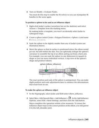 6 Turn on Modify > Evaluate Nodes.
    You must do this step to enable the IK solvers so you can manipulate IK
    handles in the scene again.


To position a sphere to be used as an influence object

 1 Right-click Jackie’s surface (anywhere but on the skeleton) and select
   Actions > Template from the marking menu.
    By making Jackie a template, you won’t accidentally select Jackie in
    subsequent steps.

 2 Create a sphere (select Create > Polygon Primitives > Sphere >) and name
   it elbow_influence.

 3 Scale the sphere to be slightly smaller than any of Jackie’s joints (see
   illustration below).

 4 Move the sphere so that its surface is positioned where the elbow would
   jut out, but still within the skin. You can optionally reshape the sphere’s
   curvature to resemble the tip of an elbow jutting out from a bent arm.
   For example, you can scale the sphere in one dimension to squash its
   shape or you can move individual vertices. A top view of the sphere’s
   shape and position follows:




    The exact position and scale of the sphere is unimportant. You can make
    slight position and scale adjustments later to enhance the deformations
    that result from its use.


To make the sphere an influence object

 1 In the Hypergraph, select Jackie and Shift-select elbow_influence.

 2 Select Skin > Edit Smooth Skin > Add Influence >     . In the Add Influence
   Options, select Edit > Reset Settings, and then click the Add button.
    Maya completes the operation within a few moments. To ensure the
    influence object stays in the correct position at the elbow, you will parent
    it to the left_shoulder joint.




                                                      Influence objects | 341
 