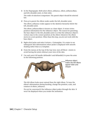 3 In the Hypergraph, Shift-select elbow_influence, elbow_influenceBase,
               and left_shoulder joint, in that order.
                The order of selection is important. The parent object should be selected
                last.

             4 Press p to parent the elbow nodes under the left_shoulder joint.
                The elbow_influence nodes appear in the skeleton hierarchy below the
                left_shoulder joint.
                The elbow_influenceBase is known as a base object. It stores vertex
                position information for the influence object. The reason for parenting
                the base object to the left_shoulder joint is so that the influence object’s
                vertices stay in the correct position at the elbow whenever the elbow
                moves to a new position. Other than this step, you do not work with the
                base object.

             5 Right-click Jackie and select Actions > Untemplate. It is easier to see
               subsequent skin deformations when Jackie is displayed with smooth
               shading rather than as a template.

             6 From the menus at the top of the top view, turn off Show > Joints to
               avoid having the joints obstruct your view of the skin.

             7 Use each arm’s IK handle (ikHandle1 and ikHandle2) to pose the arms
               in the following position.




                The left elbow looks more natural than the right elbow. To tune the
                elbow’s deformation during bending, change the position, scale, and
                rotation of elbow_influence.
                Do not be concerned if the influence object pokes through the skin. It
                won’t be displayed when you render the animation.




342 | Chapter 7 Character Setup
 