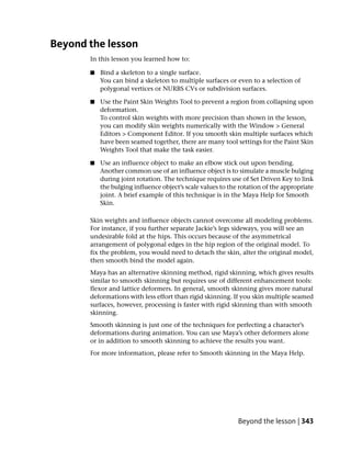 Beyond the lesson
       In this lesson you learned how to:

       ■   Bind a skeleton to a single surface.
           You can bind a skeleton to multiple surfaces or even to a selection of
           polygonal vertices or NURBS CVs or subdivision surfaces.

       ■   Use the Paint Skin Weights Tool to prevent a region from collapsing upon
           deformation.
           To control skin weights with more precision than shown in the lesson,
           you can modify skin weights numerically with the Window > General
           Editors > Component Editor. If you smooth skin multiple surfaces which
           have been seamed together, there are many tool settings for the Paint Skin
           Weights Tool that make the task easier.

       ■   Use an influence object to make an elbow stick out upon bending.
           Another common use of an influence object is to simulate a muscle bulging
           during joint rotation. The technique requires use of Set Driven Key to link
           the bulging influence object’s scale values to the rotation of the appropriate
           joint. A brief example of this technique is in the Maya Help for Smooth
           Skin.

       Skin weights and influence objects cannot overcome all modeling problems.
       For instance, if you further separate Jackie’s legs sideways, you will see an
       undesirable fold at the hips. This occurs because of the asymmetrical
       arrangement of polygonal edges in the hip region of the original model. To
       fix the problem, you would need to detach the skin, alter the original model,
       then smooth bind the model again.
       Maya has an alternative skinning method, rigid skinning, which gives results
       similar to smooth skinning but requires use of different enhancement tools:
       flexor and lattice deformers. In general, smooth skinning gives more natural
       deformations with less effort than rigid skinning. If you skin multiple seamed
       surfaces, however, processing is faster with rigid skinning than with smooth
       skinning.
       Smooth skinning is just one of the techniques for perfecting a character’s
       deformations during animation. You can use Maya’s other deformers alone
       or in addition to smooth skinning to achieve the results you want.
       For more information, please refer to Smooth skinning in the Maya Help.




                                                             Beyond the lesson | 343
 